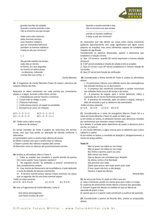 3 | P r o j e t o F u t u r o M i l i t a r – w w w . f u t u r o m i l i t a r . c o m . b r
grandes borrões de vaidade.
Quando a aranha estende a teia,
não se encontra asa que escape.
Vede como está contente,
pelos horrores escritos,
esse impostor caloteiro
que em tremendos labirintos
prendem os homens indefesos
e beija os pés aos ministros!
(...)
(No grando espelho do tempo,
cada vida se retrata:
os heróis, em seus degredos
ou mortos em plena praça;
- os delatores, cobrando
o preço das suas cartas...)
Cecília Meireles
16. O fragmento de Cecília Meireles (Texto V) revela a denúncia de
Joaquim Silvério dos Reis.
Relacione as idéias constantes em cada estrofe aos comentários
abaixo e, a seguir, assinale a alternativa correta.
( ) Felicidade por prestar favores a ministros.
( ) Local onde se redigiu a carta.
( ) Palavras maliciosas.
( ) Cada pessoa exerce um papel na sociedade.
( )Comporta-se como um invejoso.
a) 4 – 1 – 3 – 5 – 2 b) 3 – 2 – 1 – 4 – 5
c) 2 – 3 – 4 – 1 – 5 d) 5 – 4 – 2 – 3 – 1
17. “Vede como a pena enrola
arabescos de volúpia,”
Os versos retirados do Texto V podem ser reescritos, em termos
atuais, sem que haja perda ou alteração de sentido conforme a
alternativa:
a) Contemplem como a caneta traça rabiscos de prazer.
b) Olhem o prazer com que a caneta traça os rabiscos.
c) Vejam o prazer dos rabiscos traçados pela caneta.
d) Observem como os rabiscos são prazerosamente escritos.
18. Analise as afirmativas sobre o Texto V.
I - Todas as orações que compõem a quarta estrofe do poema
têm como sujeito “esse impostor caloteiro”.
II - Na segunda estrofe “às ambições a astúcia” encontram-se
dois complementos verbais.
III - Esse trecho do Romanceiro da Inconfidência é todo dedicado
a carta de delação do famoso movimento.
IV - A terceira estrofe possui apenas frases nominais, ao passo
que na segunda não há uma frase nominal sequer.
Estão corretas somente:
a) II e III. b) II, III e IV. c) I, II e III. d) I, III e IV.
19. Leia os fragmentos de Cecília Meireles, Texto V.
Que letras extravagantes,
com falsos intuitos de arte!
...................................................
Quando a aranha estende a teia,
não se encontra asa que escape
....................................................
prende os homens indefesos
e beija os pés aos ministros!
As conjunções que não devem ser vistas como meros conectivos
(palavras aparentemente sem carga significativa que ligam outras
palavras ou orações), mas como elementos capazes de estabelecer
relações de significado.
Considerando as palavras destacadas, aponte a alternativa que
estabelece a relação correta.
a) Que (1º verso) e quando (3º verso) expressam a mesma relação
temporal.
b) E (6º verso) estabelece relação de adição entre as orações.
c) Que (1º verso) e que (4º verso) estabelecem a mesma relação de
conclusão.
d) Que (1º verso) tem função de retificação.
20. Considerando a última estrofe do Texto V, analise as afirmativas
abaixo.
I - Os parênteses indicam uma reflexão acerca das conseqüências
das atitudes heróicas ou vis dos homens.
II - A presença das reticências pressupõe o caráter inconcluso
das reflexões feitas acerca do tempo e da morte.
III - A presença da vírgula, após o termo delatores, indica a
supressão de um termo facilmente perceptível.
IV - A presença do travessão, após um ponto e vírgula, reforça a
idéia de exclusão a que os delatores são submetidos.
Estão corretas somente:
a) I e III. b) I e IV. c) II e III. d) II e IV.
21. Considerando-se o texto do evangelista Marcos (Texto IV) e o
texto de Cecília Meireles (Texto V), pode-se inferir que:
a) em ambos os textos, os delatores fizeram suas denúncias movidos
por sentimentos que mesclam inveja e ambição.
b) o delator é incitado pelos detentores do poder à denúncia oral e
escrita, no Texto V.
c) em Cecília Meireles, o algoz insinua para os delatores que a pena
cabível é a capital.
d) em ambos os textos, o resultado da delação é, obrigatoriamente, a
morte em praça pública.
Texto VI
Não só quem nos odeia ou nos inveja
Não só quem nos odeia ou nos inveja
Nos limita e oprime; quem nos ama
Não menos nos limita.
Que os deuses nos concedam que, despido
De afetos, tenha a fria liberdade
Dos píncaros sem nada.
Quem quer pouco, tem tudo; quem quer nada
É livre: quem não tem, e não deseja,
Homem, é igual aos deuses
Ricardo Reis
22. Da leitura do Texto VI, pode-se inferir que a/o:
a) amor é limitante, porém em menor grau que o ódio e a inveja;
b) ausência de sentimentos fortes liberta o homem das opressões;
c) homem é igual aos deuses na medida em que se liberta da
opressão de quem o ama;
d) querer pouco e o querer nada constituem a ausência de opressão.
23. Considerando o poema de Ricardo Reis, analise as proposições
abaixo.
 