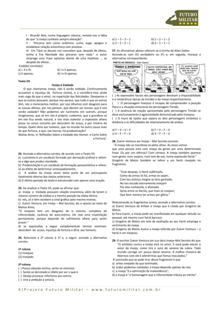 4 | P r o j e t o F u t u r o M i l i t a r – w w w . f u t u r o m i l i t a r . c o m . b r
I - Ricardo Reis, numa linguagem clássica, remete-nos à idéia
de que “a inveja combate sempre elevação”.
II - Píncaros tem como sinônimo: cume, auge, apogeu e
estabelece relação antonímica com pisotear.
III - Em “Que os deuses nos concedam que, despido de afetos,
tenha a fria liberdade dos píncaros sem nada.” o autor
emprega uma frase optativa diante de uma hipótese ... se
despido de afetos...
Está(ão) correta(s):
a) I, II e III; b) I e II apenas;
c) II apenas; d) I e III apenas.
Texto VII
Inveja é Vaidade
O que chamamos inveja, não é senão vaidade. Continuamente
acusamos a injustiça da fortuna (sorte), e a considera-mos ainda
mais cega do que o amor, na repartição das felicidades. Desejamos o
que os outros possuem, porque nos parece, que tudo o que os outros
têm, nós o merecíamos melhor, por isso olhamos com desgosto para
as cousas alheias, por nos parecer, que deviam ser nossas; que é isto
senão vaidade? Não podemos ver luzimento em outrem, porque
imaginamos, que só em nós é próprio: cuidamos, que a grandeza só
em nós fica sendo natural, e nos mais violenta: o esplendor alheio
passa no nosso conceito por desordem do acaso, e por miséria do
tempo. Quem diria aos homens, que no mundo há outra cousa mais
do que fortuna, e que, nas honras, há predestinação?
Matias Aires, in ‘Reflexões Sobre a Vaidade dos Homen e Carta Sobre
a Fortuna’.
24. Assinale a alternativa correta, de acordo com o Texto VII.
a) Luzimento é um vocábulo formado por derivação prefixal e refere-
se a algo que produz claridade;
b) Predestinação é um vocábulo de formação parassintética e refere-
se ao efeito de determinar antecipadamente;
c) A análise da inveja nesse texto parte de um pressuposto
totalmente diverso dos textos anteriores;
d) O último período do texto é estruturado com apenas uma oração.
25. Ao analisar o Texto VII, pode-se afirmar que:
a) Inveja e Vaidade possuem relação sinonímica, além de terem o
mesmo número de sílabas e a mesma posição da sílaba tônica;
b) nós, só e têm recebem o sinal gráfico pelo mesmo motivo;
c) Zuenir Ventura, em Inveja – Mal Secreto, diz o oposto ao texto de
Matias Aires;
“O invejoso tem um desgosto de si mesmo, complexo de
inferioridade, carência de auto-estima. Ele vive uma insatisfação
permanente, porque depende do sofrimento alheio para sentir
prazer.”
d) as expressões a seguir complementam termos nominais:
desordem do acaso, injustiça da fortuna e diria aos homens.
26. Relacione a 2ª coluna à 1ª e, a seguir, assinale a alternativa
correta.
1ª coluna
(1) Invejoso
(2) Invejado
2ª coluna
( ) Possui elevada estima, sente-se vitorioso.
( ) Sente-se derrotado e infeliz por ser o que é.
( ) Deseja provocar infortúnio aos outros.
( ) Une a ambição à astúcia.
a) 1 – 2 – 2 – 1 b) 1 – 2 – 1 – 2
c) 2 – 2 – 2 – 1 d) 2 – 1 – 1 – 1
27. As afirmativas abaixo referem-se à tirinha de Allan Sieber.
Assinale-as com (V) verdadeiro ou (F) e, em seguida, marque a
alternativa correspondente.
( ) As expressões faciais dos personagens denotam a impassibilidade
e a intolerância típicas da timidez e da inveja respectivamente.
( ) O personagem Invejoso é incapaz de compreender a posição
física e a situação emocional do personagem Tímido.
( ) A ausência de reação apresentada pelo personagem Tímido se
deve exclusivamente à agressividade demonstrada pelo Invejoso.
( ) O muro de tijolos que separa os dois personagens simboliza a
distância e as dificuldades de relacionamento de ambos.
a) F – V – V – F b) F – V – F – V
c) V – F – F – V d) V – F – F – V
28. Zuenir Ventura em Inveja – Mal Secreto escreve:
“A inveja não se manifesta só pelos olhos. Às vezes vemos
que uma pessoa está com inveja da gente por uma determinada
frase. Ou por um silêncio? Com certeza. A inveja também aparece
num gesto, num suspiro, num tom de voz, numa expressão facial.”
Gregório de Matos também se refere a um herói invejado no
fragmento:
“Esse despojo, ó Herói sublimado,
Como de armas te foi, armas te sejam,
Com teu esforço insigne as tens ganhado,
No teu escudo eternamente estejam
Por elas conhecido, e afamado
Serás entre os Heróis, que mais se invejam,
Que bem merece ter armas por glória.”
Relacionando os fragmentos acima, assinale a alternativa correta.
a) Zuenir Ventura dá ênfase à inveja que é citada por Gregório de
Matos.
b) Para Zuenir, a inveja pode ser manifestada em qualquer atitude ou
pessoal, até mesmo num herói barroco.
c) Gregório de Matos em tom de exaltação ao seu herói emprega o
sentimento da inveja.
d) Gregório de Matos ilustra a inveja referida por Zuenir Ventura – o
herói é um invejoso.
29. O escritor Zuenir Ventura em sua obra Inveja–Mal Secreto diz que
“O antídoto contra a inveja está no amor. E você pode extrair o
amor da inveja, como tira o soro do veneno da cobra. Todo
mundo carrega um pouco desse veneno. A melhor maneira de
lidarmos com ele é admitirmos que fomos inoculados.”
A conclusão que se pode tirar desse fragmento é que:
a) antes invejado do que lastimado;
b) todos podemos combater a inveja depende apenas de nós;
c) a inveja “é a admiração da malevolência”;
d) a inveja é “a homenagem que a inferioridade tributa ao mérito”.
 