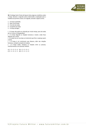 5 | P r o j e t o F u t u r o M i l i t a r – w w w . f u t u r o m i l i t a r . c o m . b r
30. O teólogo Santo Tomás de Aquino listou algumas metáforas sobre
a inveja. Numere a segunda coluna observando a explicação para a
metáfora da primeira coluna. Em seguida, assinale a opção correta.
1 - A inveja é podridão.
2 - Roer-se de inveja.
3 - O arroto da inveja.
4 - O espinho da inveja.
5 - A inveja avinagra.
( ) A inveja não pode ser sufocada por muito tempo, pois ela acaba
por vir à tona e é desagradável.
( ) A inveja degrada as relações humanas e revela o lado fraco
daquele que a sente.
( ) A inveja traz em seu bojo um elemento que fere e espicaça quem
a sente.
( ) A inveja é um sentimento que dilacera, além das relações
humanas, o próprio coração do invejoso.
( ) A inveja azeda, exaspera as relações entre as pessoas,
transformando-as em pessoas infelizes.
a) 1 – 3 – 2 – 5 – 4 b) 2 – 3 – 5 – 4 – 1
c) 3 – 1 – 4 – 2 – 5 d) 4 – 5 – 1 – 2 – 3
 