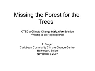 Missing the Forest for the Trees  OTEC a Climate Change  Mitigation  Solution Waiting to be Rediscovered  Al Binger  Caribbean Community Climate Change Centre  Belmopan. Belize November 8,2007 