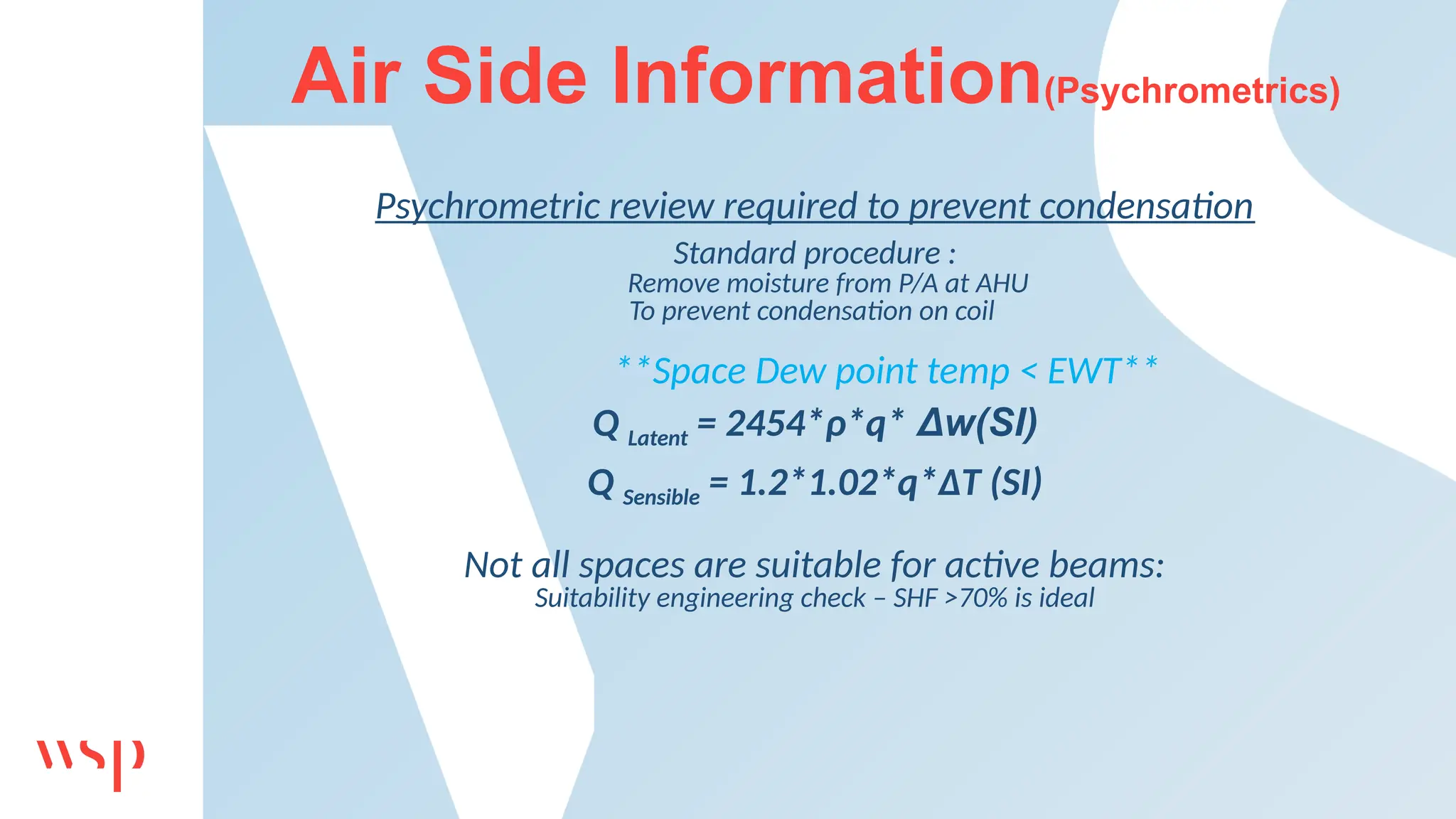 Air Side Information(Psychrometrics)
Psychrometric review required to prevent condensation
Standard procedure :
Remove moisture from P/A at AHU
To prevent condensation on coil
**Space Dew point temp < EWT**
Q Latent = 2454*ρ*q* Δw(SI)
Q Sensible = 1.2*1.02*q*ΔT (SI)
Not all spaces are suitable for active beams:
Suitability engineering check – SHF >70% is ideal
 
