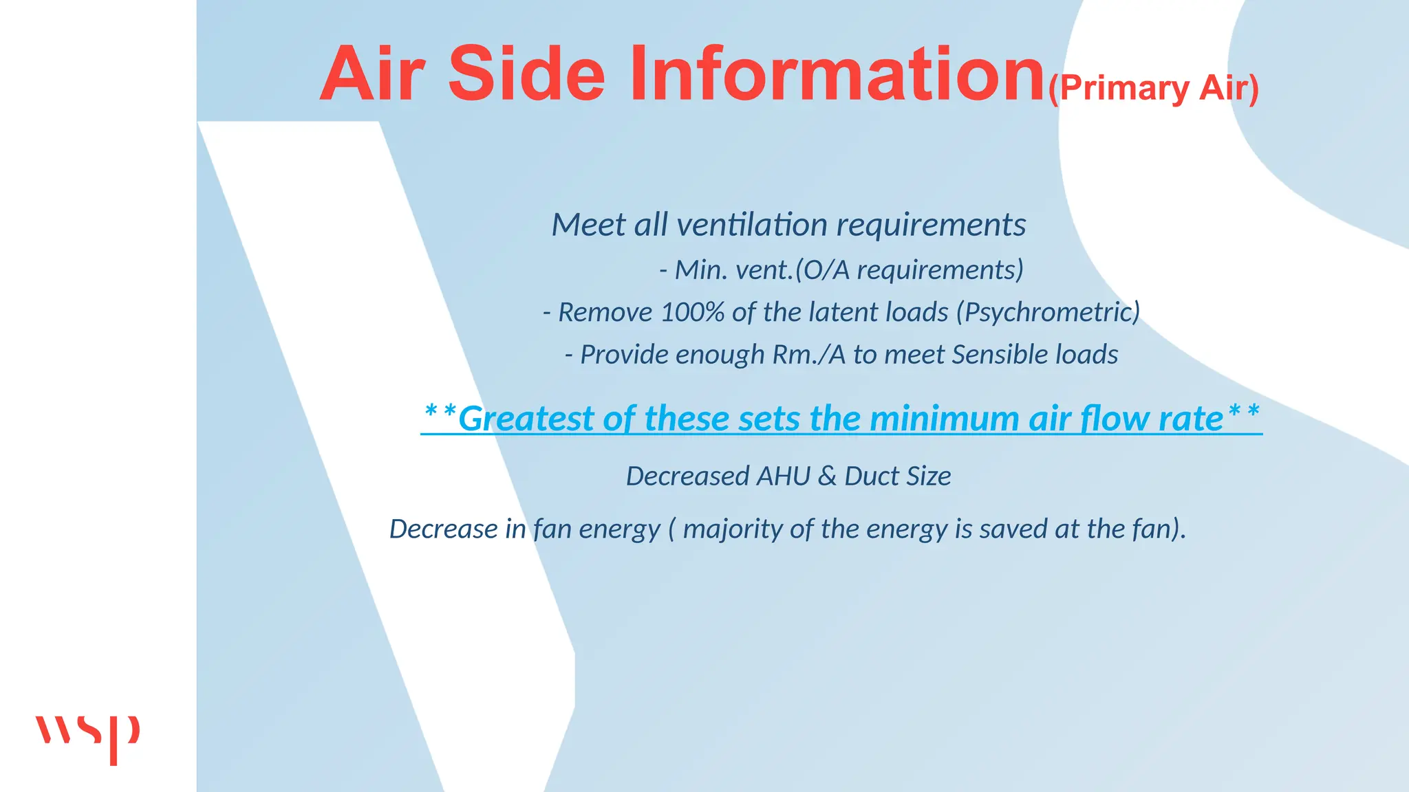 Air Side Information(Primary Air)
Meet all ventilation requirements
- Min. vent.(O/A requirements)
- Remove 100% of the latent loads (Psychrometric)
- Provide enough Rm./A to meet Sensible loads
**Greatest of these sets the minimum air flow rate**
Decreased AHU & Duct Size
Decrease in fan energy ( majority of the energy is saved at the fan).
 