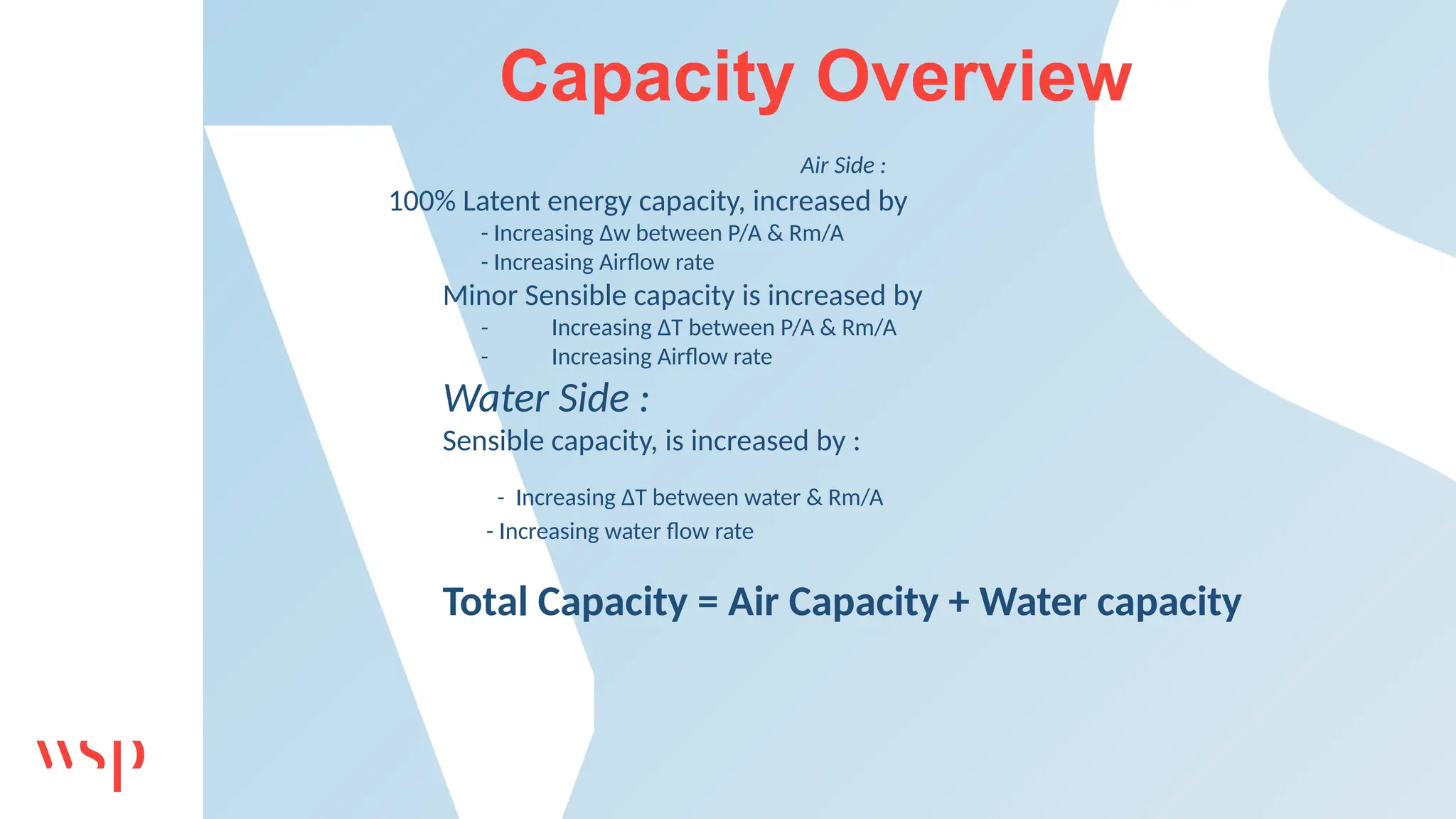 Capacity Overview
Air Side :
100% Latent energy capacity, increased by
- Increasing Δw between P/A & Rm/A
- Increasing Airflow rate
Minor Sensible capacity is increased by
- Increasing ΔT between P/A & Rm/A
- Increasing Airflow rate
Water Side :
Sensible capacity, is increased by :
- Increasing ΔT between water & Rm/A
- Increasing water flow rate
Total Capacity = Air Capacity + Water capacity
 