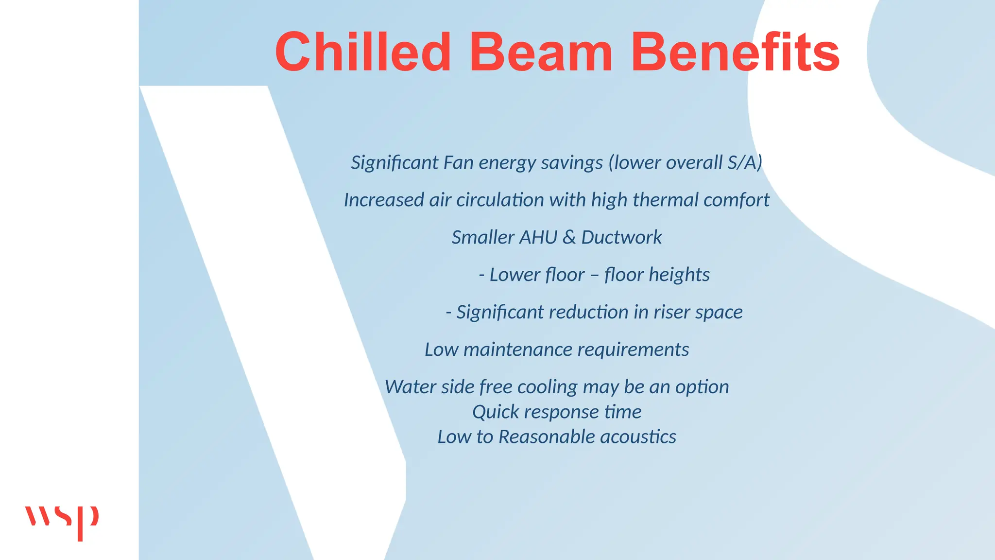 Chilled Beam Benefits
Significant Fan energy savings (lower overall S/A)
Increased air circulation with high thermal comfort
Smaller AHU & Ductwork
- Lower floor – floor heights
- Significant reduction in riser space
Low maintenance requirements
Water side free cooling may be an option
Quick response time
Low to Reasonable acoustics
 