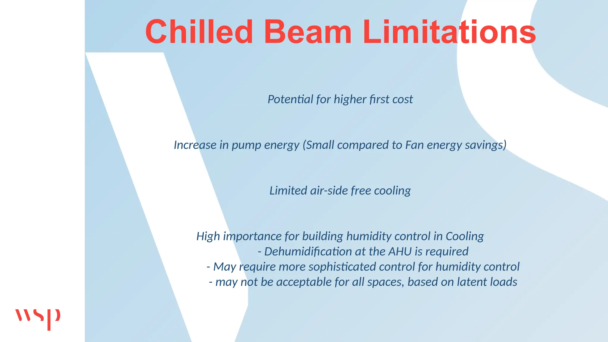 Chilled Beam Limitations
Potential for higher first cost
Increase in pump energy (Small compared to Fan energy savings)
Limited air-side free cooling
High importance for building humidity control in Cooling
- Dehumidification at the AHU is required
- May require more sophisticated control for humidity control
- may not be acceptable for all spaces, based on latent loads
 