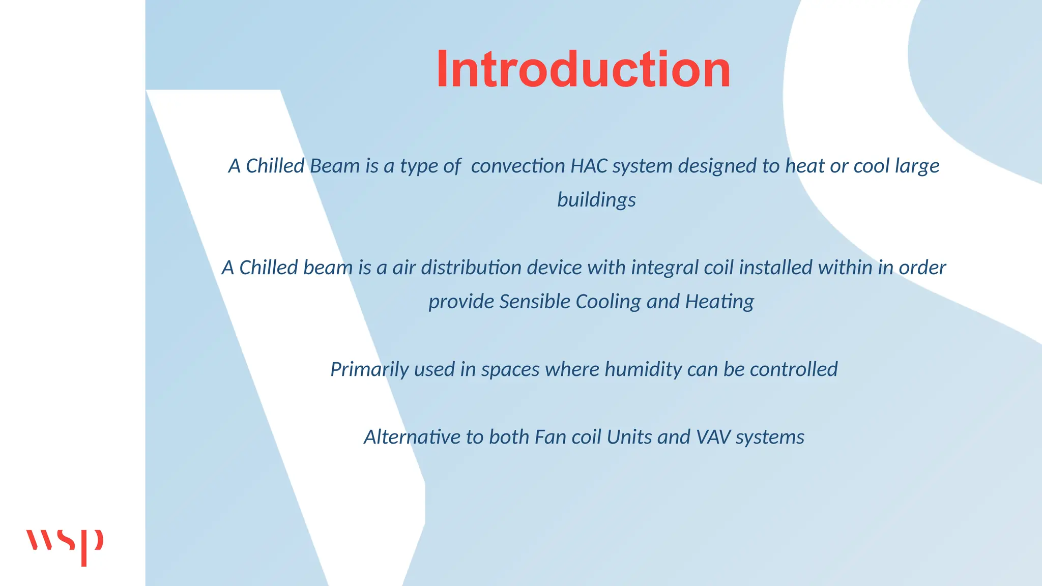 Introduction
A Chilled Beam is a type of convection HAC system designed to heat or cool large
buildings
A Chilled beam is a air distribution device with integral coil installed within in order
provide Sensible Cooling and Heating
Primarily used in spaces where humidity can be controlled
Alternative to both Fan coil Units and VAV systems
 