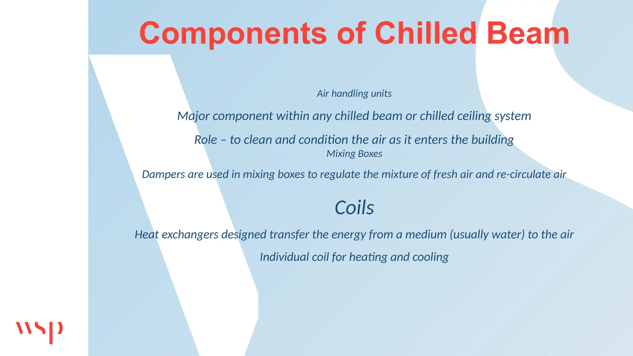 Components of Chilled Beam
Air handling units
Major component within any chilled beam or chilled ceiling system
Role – to clean and condition the air as it enters the building
Mixing Boxes
Dampers are used in mixing boxes to regulate the mixture of fresh air and re-circulate air
Coils
Heat exchangers designed transfer the energy from a medium (usually water) to the air
Individual coil for heating and cooling
 