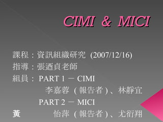 CIMI  &  MICI 課程：資訊組織研究  (2007/12/16) 指導：張迺貞老師 組員： PART 1 － CIMI 　　　　李嘉蓉  ( 報告者 ) 、林靜宜 　　　 PART 2 － MICI 　　　　黃怡萍  ( 報告者 ) 、尤衍翔 