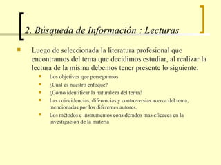 2. Búsqueda de Información : Lecturas Luego de seleccionada la literatura profesional que encontramos del tema que decidimos estudiar, al realizar la lectura de la misma debemos tener presente lo siguiente: Los objetivos que perseguimos ¿Cual es nuestro enfoque? ¿Cómo identificar la naturaleza del tema? Las coincidencias, diferencias y controversias acerca del tema, mencionadas por los diferentes autores. Los métodos e instrumentos considerados mas eficaces en la investigación de la materia  