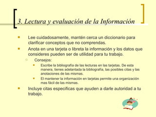 3. Lectura y evaluación de la Información  Lee cuidadosamente, mantén cerca un diccionario para clarificar conceptos que no comprendas. Anota en una tarjeta o libreta la información y los datos que consideres pueden ser de utilidad para tu trabajo. Consejos:  Escribe la bibliografía de las lecturas en las tarjetas. De esta manera, tienes adelantada la bibliografía, las posibles citas y las anotaciones de las mismas.  El mantener la información en tarjetas permite una organización mas fácil de las mismas.  Incluye citas especificas que ayuden a darle autoridad a tu trabajo.  