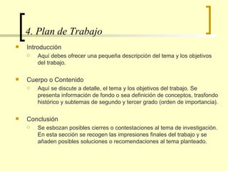 4. Plan de Trabajo  Introducción  Aquí debes ofrecer una pequeña descripción del tema y los objetivos del trabajo.  Cuerpo o Contenido Aquí se discute a detalle, el tema y los objetivos del trabajo. Se presenta información de fondo o sea definición de conceptos, trasfondo histórico y subtemas de segundo y tercer grado (orden de importancia).  Conclusión Se esbozan posibles cierres o contestaciones al tema de investigación. En esta sección se recogen las impresiones finales del trabajo y se añaden posibles soluciones o recomendaciones al tema planteado.  