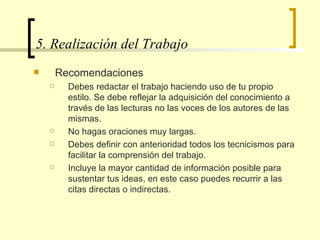 5. Realización del Trabajo  Recomendaciones Debes redactar el trabajo haciendo uso de tu propio estilo. Se debe reflejar la adquisición del conocimiento a través de las lecturas no las voces de los autores de las mismas.  No hagas oraciones muy largas. Debes definir con anterioridad todos los tecnicismos para facilitar la comprensión del trabajo. Incluye la mayor cantidad de información posible para sustentar tus ideas, en este caso puedes recurrir a las citas directas o indirectas.  