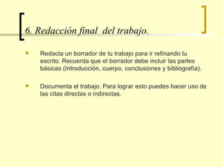6. Redacción final  del trabajo.  Redacta un borrador de tu trabajo para ir refinando tu escrito. Recuerda que el borrador debe incluir las partes básicas (Introducción, cuerpo, conclusiones y bibliografía).  Documenta el trabajo. Para lograr esto puedes hacer uso de las citas directas o indirectas. 