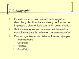 7. Bibliografía  En este espacio nos ocupamos de registrar, describir y clasificar los escritos y las formas no impresas o electrónicas con un fin determinado.  Se incluyen todos los recursos de información consultados para la redacción de la monografía.  Puede organizarse de distintas formas, ejemplo: Alfabéticamente Geográfica Temática Cronológica  