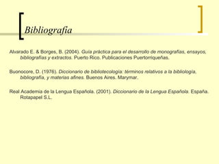 Bibliografía  Alvarado E. & Borges, B. (2004).  Guía práctica para el desarrollo de monografías, ensayos, bibliografías y extractos.  Puerto Rico. Publicaciones Puertorriqueñas. Buonocore, D. (1976).  Diccionario de bibliotecología: términos relativos a la bibliología, bibliografía, y materias afines.  Buenos Aires. Marymar.  Real Academia de la Lengua Española. (2001).  Diccionario de la Lengua Española.  España. Rotapapel S.L. 