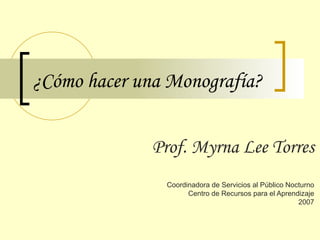 ¿Cómo hacer una Monografía? Prof. Myrna Lee Torres Coordinadora de Servicios al Público Nocturno Centro de Recursos para el Aprendizaje 2007 