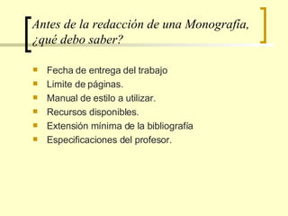 Antes de la redacción de una Monografía, ¿qué debo saber? Fecha de entrega del trabajo Limite de páginas. Manual de estilo a utilizar. Recursos disponibles. Extensión mínima de la bibliografía Especificaciones del profesor.  
