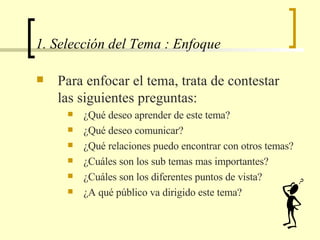 1. Selección del Tema : Enfoque Para enfocar el tema, trata de contestar las siguientes preguntas: ¿Qué deseo aprender de este tema? ¿Qué deseo comunicar? ¿Qué relaciones puedo encontrar con otros temas? ¿Cuáles son los sub temas mas importantes? ¿Cuáles son los diferentes puntos de vista? ¿A qué público va dirigido este tema? 