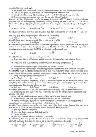 Trang 2/6 - Mã đề thi 135
Câu 10: Phát biểu nào là sai?
A. Nguyên tắc hoạt động của tất cả các tế bào quang điện đều dựa trên hiện tượng quang dẫn.
B. Điện trở của quang trở giảm mạnh khi có ánh sáng thích hợp chiếu vào.
C. Có một số tế bào quang điện hoạt động khi được kích thích bằng ánh sáng nhìn thấy.
D. Trong pin quang điện, quang năng biến đổi trực tiếp thành điện năng.
Câu 11: Hiệu điện thế giữa anốt và catốt của một ống Rơnghen là 18,75 kV. Biết độ lớn điện tích êlectrôn
(êlectron), vận tốc ánh sáng trong chân không và hằng số Plăng lần lượt là 1,6.10-19
C, 3.108
m/s và
6,625.10-34
J.s. Bỏ qua động năng ban đầu của êlectrôn. Bước sóng nhỏ nhất của tia Rơnghen do ống phát ra
là
A. 0,4625.10-9
m. B. 0,5625.10-10
m. C. 0,6625.10-9
m. D. 0,6625.10-10
m.
Câu 12: Một vật nhỏ thực hiện dao động điều hòa theo phương trình (cm))
2
π
πt4sin(10x += với t
tính bằng giây. Động năng của vật đó biến thiên với chu kì bằng
A. 0,50 s. B. 1,50 s. C. 0,25 s. D. 1,00 s.
Câu 13: Bước sóng của một trong các bức xạ màu lục có trị số là
A. 0,55 nm. B. 0,55 μm. C. 55 nm. D. 0,55 mm.
Câu 14: Đặt hiệu điện thế u = U0sinωt (U0 và ω không đổi) vào hai đầu đoạn mạch RLC không phân
nhánh. Biết độ tự cảm và điện dung được giữ không đổi. Điều chỉnh trị số điện trở R để công suất tiêu
thụ của đoạn mạch đạt cực đại. Khi đó hệ số công suất của đoạn mạch bằng
A. 0,5. B. 0,85. C.
2
2
. D. 1.
Câu 15: Phát biểu nào sai khi nói về sóng điện từ?
A. Trong sóng điện từ, điện trường và từ trường biến thiên theo thời gian với cùng chu kì.
B. Trong sóng điện từ, điện trường và từ trường luôn dao động lệch pha nhau
2
π
.
C. Sóng điện từ dùng trong thông tin vô tuyến gọi là sóng vô tuyến.
D. Sóng điện từ là sự lan truyền trong không gian của điện từ trường biến thiên theo thời gian.
Câu 16: Một mạch dao động điện từ gồm một tụ điện có điện dung 0,125 μF và một cuộn cảm có độ
tự cảm 50 μH. Điện trở thuần của mạch không đáng kể. Hiệu điện thế cực đại giữa hai bản tụ điện là
3 V. Cường độ dòng điện cực đại trong mạch là
A. 7,5 2 mA. B. 15 mA. C. 7,5 2 A. D. 0,15 A.
Câu 17: Trong thí nghiệm Iâng (Y-âng) về giao thoa của ánh sáng đơn sắc, hai khe hẹp cách nhau 1 mm,
mặt phẳng chứa hai khe cách màn quan sát 1,5 m. Khoảng cách giữa 5 vân sáng liên tiếp là 3,6 mm. Bước
sóng của ánh sáng dùng trong thí nghiệm này bằng
A. 0,40 μm. B. 0,76 μm. C. 0,48 μm. D. 0,60 μm.
Câu 18: Hiện tượng đảo sắc của vạch quang phổ (đảo vạch quang phổ) cho phép kết luận rằng
A. trong cùng một điều kiện về nhiệt độ và áp suất, mọi chất đều hấp thụ và bức xạ các ánh sáng
có cùng bước sóng.
B. các vạch tối xuất hiện trên nền quang phổ liên tục là do giao thoa ánh sáng.
C. trong cùng một điều kiện, một chất chỉ hấp thụ hoặc chỉ bức xạ ánh sáng.
D. ở nhiệt độ xác định, một chất chỉ hấp thụ những bức xạ nào mà nó có khả năng phát xạ và
ngược lại, nó chỉ phát những bức xạ mà nó có khả năng hấp thụ.
Câu 19: Trong một đoạn mạch điện xoay chiều không phân nhánh, cường độ dòng điện sớm pha φ
(với 0 < φ < 0,5π) so với hiệu điện thế ở hai đầu đoạn mạch. Đoạn mạch đó
A. gồm điện trở thuần và tụ điện.
B. gồm cuộn thuần cảm (cảm thuần) và tụ điện.
C. chỉ có cuộn cảm.
D. gồm điện trở thuần và cuộn thuần cảm (cảm thuần).
Câu 20: Dòng điện chạy qua một đoạn mạch có biểu thức i = I0sin100πt. Trong khoảng thời gian từ 0
đến 0,01s cường độ dòng điện tức thời có giá trị bằng 0,5I0 vào những thời điểm
A. s
400
1
và .s
400
2
B. s
500
1
và .s
500
3
C. s
300
1
và .s
300
2
D. s
600
1
và .s
600
5
 