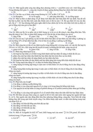 Trang 3/6 - Mã đề thi 135
Câu 21: Một nguồn phát sóng dao động theo phương trình u = asin20πt (cm) với t tính bằng giây.
Trong khoảng thời gian 2 s, sóng này truyền đi được quãng đường bằng bao nhiêu lần bước sóng?
A. 20. B. 40. C. 10. D. 30.
Câu 22: Các bức xạ có bước sóng trong khoảng từ 3.10-9
m đến 3.10-7
m là
A. tia Rơnghen. B. tia tử ngoại. C. ánh sáng nhìn thấy. D. tia hồng ngoại.
Câu 23: Một tụ điện có điện dung 10 μF được tích điện đến một hiệu điện thế xác định. Sau đó nối
hai bản tụ điện vào hai đầu một cuộn dây thuần cảm có độ tự cảm 1 H. Bỏ qua điện trở của các dây
nối, lấy π2
= 10. Sau khoảng thời gian ngắn nhất là bao nhiêu (kể từ lúc nối) điện tích trên tụ điện có
giá trị bằng một nửa giá trị ban đầu?
A. .s
400
3
B. .s
300
1
C. .s
1200
1
D. .s
600
1
Câu 24: Một con lắc lò xo gồm vật có khối lượng m và lò xo có độ cứng k, dao động điều hòa. Nếu
tăng độ cứng k lên 2 lần và giảm khối lượng m đi 8 lần thì tần số dao động của vật sẽ
A. tăng 4 lần. B. giảm 2 lần. C. tăng 2 lần. D. giảm 4 lần.
Câu 25: Giả sử sau 3 giờ phóng xạ (kể từ thời điểm ban đầu) số hạt nhân của một đồng vị phóng xạ
còn lại bằng 25% số hạt nhân ban đầu. Chu kì bán rã của đồng vị phóng xạ đó bằng
A. 0,5 giờ. B. 2 giờ. C. 1 giờ. D. 1,5 giờ.
Câu 26: Một sóng âm có tần số xác định truyền trong không khí và trong nước với vận tốc lần lượt là
330 m/s và 1452 m/s. Khi sóng âm đó truyền từ nước ra không khí thì bước sóng của nó sẽ
A. giảm 4,4 lần. B. giảm 4 lần. C. tăng 4,4 lần. D. tăng 4 lần.
Câu 27: Phản ứng nhiệt hạch là sự
A. kết hợp hai hạt nhân có số khối trung bình thành một hạt nhân rất nặng ở nhiệt độ rất cao.
B. phân chia một hạt nhân nhẹ thành hai hạt nhân nhẹ hơn kèm theo sự tỏa nhiệt.
C. phân chia một hạt nhân rất nặng thành các hạt nhân nhẹ hơn.
D. kết hợp hai hạt nhân rất nhẹ thành một hạt nhân nặng hơn trong điều kiện nhiệt độ rất cao.
Câu 28: Trong mạch dao động LC có điện trở thuần bằng không thì
A. năng lượng từ trường tập trung ở cuộn cảm và biến thiên với chu kì bằng chu kì dao động riêng
của mạch.
B. năng lượng điện trường tập trung ở cuộn cảm và biến thiên với chu kì bằng chu kì dao động
riêng của mạch.
C. năng lượng từ trường tập trung ở tụ điện và biến thiên với chu kì bằng nửa chu kì dao động
riêng của mạch.
D. năng lượng điện trường tập trung ở tụ điện và biến thiên với chu kì bằng nửa chu kì dao động
riêng của mạch.
Câu 29: Phát biểu nào là sai?
A. Các đồng vị phóng xạ đều không bền.
B. Các đồng vị của cùng một nguyên tố có cùng vị trí trong bảng hệ thống tuần hoàn.
C. Các nguyên tử mà hạt nhân có cùng số prôtôn nhưng có số nơtrôn (nơtron) khác nhau gọi là đồng
vị.
D. Các đồng vị của cùng một nguyên tố có số nơtrôn khác nhau nên tính chất hóa học khác nhau.
Câu 30: Để khảo sát giao thoa sóng cơ, người ta bố trí trên mặt nước nằm ngang hai nguồn kết hợp
S1 và S2. Hai nguồn này dao động điều hòa theo phương thẳng đứng, cùng pha. Xem biên độ sóng
không thay đổi trong quá trình truyền sóng. Các điểm thuộc mặt nước và nằm trên đường trung trực
của đoạn S1S2 sẽ
A. dao động với biên độ bằng nửa biên độ cực đại.
B. dao động với biên độ cực tiểu.
C. dao động với biên độ cực đại.
D. không dao động.
Câu 31: Biết số Avôgađrô là 6,02.1023
/mol, khối lượng mol của urani U238
92 là 238 g/mol. Số nơtrôn
(nơtron) trong 119 gam urani U238
92 là
A. 8,8.1025
. B. 1,2.1025
. C. 2,2.1025
. D. 4,4.1025
.
 
