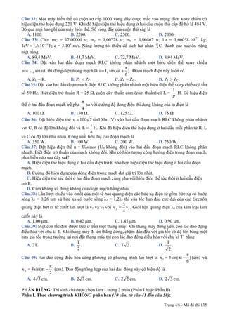 Trang 4/6 - Mã đề thi 135
Câu 32: Một máy biến thế có cuộn sơ cấp 1000 vòng dây được mắc vào mạng điện xoay chiều có
hiệu điện thế hiệu dụng 220 V. Khi đó hiệu điện thế hiệu dụng ở hai đầu cuộn thứ cấp để hở là 484 V.
Bỏ qua mọi hao phí của máy biến thế. Số vòng dây của cuộn thứ cấp là
A. 1100. B. 2200. C. 2500. D. 2000.
Câu 33: Cho: mC = 12,00000 u; mp = 1,00728 u; mn = 1,00867 u; 1u = 1,66058.10-27
kg;
J1,6.10eV1 -19
= ; c = 3.108
m/s. Năng lượng tối thiểu để tách hạt nhân C12
6 thành các nuclôn riêng
biệt bằng
A. 89,4 MeV. B. 44,7 MeV. C. 72,7 MeV. D. 8,94 MeV.
Câu 34: Đặt vào hai đầu đoạn mạch RLC không phân nhánh một hiệu điện thế xoay chiều
ωtsinUu 0= thì dòng điện trong mạch là ).
6
π
ωtsin(Ii 0 += Đoạn mạch điện này luôn có
A. ZL = R. B. ZL < ZC. C. ZL = ZC. D. ZL > ZC.
Câu 35: Đặt vào hai đầu đoạn mạch điện RLC không phân nhánh một hiệu điện thế xoay chiều có tần
số 50 Hz. Biết điện trở thuần R = 25 Ω, cuộn dây thuần cảm (cảm thuần) có L =
π
1
H. Để hiệu điện
thế ở hai đầu đoạn mạch trễ pha
4
π
so với cường độ dòng điện thì dung kháng của tụ điện là
A. 100 Ω. B. 150 Ω. C. 125 Ω. D. 75 Ω.
Câu 36: Đặt hiệu điện thế πt100sin2100u = (V) vào hai đầu đoạn mạch RLC không phân nhánh
với C, R có độ lớn không đổi và .H
π
1
L = Khi đó hiệu điện thế hiệu dụng ở hai đầu mỗi phần tử R, L
và C có độ lớn như nhau. Công suất tiêu thụ của đoạn mạch là
A. 350 W. B. 100 W. C. 200 W. D. 250 W.
Câu 37: Đặt hiệu điện thế u = U0sinωt (U0 không đổi) vào hai đầu đoạn mạch RLC không phân
nhánh. Biết điện trở thuần của mạch không đổi. Khi có hiện tượng cộng hưởng điện trong đoạn mạch,
phát biểu nào sau đây sai?
A. Hiệu điện thế hiệu dụng ở hai đầu điện trở R nhỏ hơn hiệu điện thế hiệu dụng ở hai đầu đoạn
mạch.
B. Cường độ hiệu dụng của dòng điện trong mạch đạt giá trị lớn nhất.
C. Hiệu điện thế tức thời ở hai đầu đoạn mạch cùng pha với hiệu điện thế tức thời ở hai đầu điện
trở R.
D. Cảm kháng và dung kháng của đoạn mạch bằng nhau.
Câu 38: Lần lượt chiếu vào catốt của một tế bào quang điện các bức xạ điện từ gồm bức xạ có bước
sóng λ1 = 0,26 μm và bức xạ có bước sóng λ2 = 1,2λ1 thì vận tốc ban đầu cực đại của các êlectrôn
quang điện bứt ra từ catốt lần lượt là v1 và v2 với 12 v
4
3
v = . Giới hạn quang điện λ0 của kim loại làm
catốt này là
A. 1,00 μm. B. 0,42 μm. C. 1,45 μm. D. 0,90 μm.
Câu 39: Một con lắc đơn được treo ở trần một thang máy. Khi thang máy đứng yên, con lắc dao động
điều hòa với chu kì T. Khi thang máy đi lên thẳng đứng, chậm dần đều với gia tốc có độ lớn bằng một
nửa gia tốc trọng trường tại nơi đặt thang máy thì con lắc dao động điều hòa với chu kì T’ bằng
A. 2T. B. .
2
T
C. .2T D. .
2
T
Câu 40: Hai dao động điều hòa cùng phương có phương trình lần lượt là (cm))
6
π
πtsin(4x1 −= và
(cm).)
2
π
πtsin(4x2 −= Dao động tổng hợp của hai dao động này có biên độ là
A. 34 cm. B. 72 cm. C. 22 cm. D. 32 cm.
PHẦN RIÊNG: Thí sinh chỉ được chọn làm 1 trong 2 phần (Phần I hoặc Phần II).
Phần I. Theo chương trình KHÔNG phân ban (10 câu, từ câu 41 đến câu 50):
 