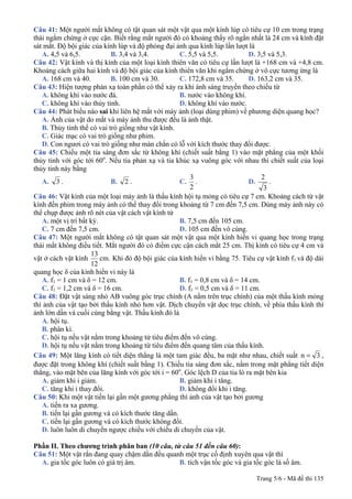 Trang 5/6 - Mã đề thi 135
Câu 41: Một người mắt không có tật quan sát một vật qua một kính lúp có tiêu cự 10 cm trong trạng
thái ngắm chừng ở cực cận. Biết rằng mắt người đó có khoảng thấy rõ ngắn nhất là 24 cm và kính đặt
sát mắt. Độ bội giác của kính lúp và độ phóng đại ảnh qua kính lúp lần lượt là
A. 4,5 và 6,5. B. 3,4 và 3,4. C. 5,5 và 5,5. D. 3,5 và 5,3.
Câu 42: Vật kính và thị kính của một loại kính thiên văn có tiêu cự lần lượt là +168 cm và +4,8 cm.
Khoảng cách giữa hai kính và độ bội giác của kính thiên văn khi ngắm chừng ở vô cực tương ứng là
A. 168 cm và 40. B. 100 cm và 30. C. 172,8 cm và 35. D. 163,2 cm và 35.
Câu 43: Hiện tượng phản xạ toàn phần có thể xảy ra khi ánh sáng truyền theo chiều từ
A. không khí vào nước đá. B. nước vào không khí.
C. không khí vào thủy tinh. D. không khí vào nước.
Câu 44: Phát biểu nào sai khi liên hệ mắt với máy ảnh (loại dùng phim) về phương diện quang học?
A. Ảnh của vật do mắt và máy ảnh thu được đều là ảnh thật.
B. Thủy tinh thể có vai trò giống như vật kính.
C. Giác mạc có vai trò giống như phim.
D. Con ngươi có vai trò giống như màn chắn có lỗ với kích thước thay đổi được.
Câu 45: Chiếu một tia sáng đơn sắc từ không khí (chiết suất bằng 1) vào mặt phẳng của một khối
thủy tinh với góc tới 60o
. Nếu tia phản xạ và tia khúc xạ vuông góc với nhau thì chiết suất của loại
thủy tinh này bằng
A. 3 . B. 2 . C.
2
3
. D.
3
2
.
Câu 46: Vật kính của một loại máy ảnh là thấu kính hội tụ mỏng có tiêu cự 7 cm. Khoảng cách từ vật
kính đến phim trong máy ảnh có thể thay đổi trong khoảng từ 7 cm đến 7,5 cm. Dùng máy ảnh này có
thể chụp được ảnh rõ nét của vật cách vật kính từ
A. một vị trí bất kỳ. B. 7,5 cm đến 105 cm.
C. 7 cm đến 7,5 cm. D. 105 cm đến vô cùng.
Câu 47: Một người mắt không có tật quan sát một vật qua một kính hiển vi quang học trong trạng
thái mắt không điều tiết. Mắt người đó có điểm cực cận cách mắt 25 cm. Thị kính có tiêu cự 4 cm và
vật ở cách vật kính cm.
12
13
Khi đó độ bội giác của kính hiển vi bằng 75. Tiêu cự vật kính f1 và độ dài
quang học δ của kính hiển vi này là
A. f1 = 1 cm và δ = 12 cm. B. f1 = 0,8 cm và δ = 14 cm.
C. f1 = 1,2 cm và δ = 16 cm. D. f1 = 0,5 cm và δ = 11 cm.
Câu 48: Đặt vật sáng nhỏ AB vuông góc trục chính (A nằm trên trục chính) của một thấu kính mỏng
thì ảnh của vật tạo bởi thấu kính nhỏ hơn vật. Dịch chuyển vật dọc trục chính, về phía thấu kính thì
ảnh lớn dần và cuối cùng bằng vật. Thấu kính đó là
A. hội tụ.
B. phân kì.
C. hội tụ nếu vật nằm trong khoảng từ tiêu điểm đến vô cùng.
D. hội tụ nếu vật nằm trong khoảng từ tiêu điểm đến quang tâm của thấu kính.
Câu 49: Một lăng kính có tiết diện thẳng là một tam giác đều, ba mặt như nhau, chiết suất 3n = ,
được đặt trong không khí (chiết suất bằng 1). Chiếu tia sáng đơn sắc, nằm trong mặt phẳng tiết diện
thẳng, vào mặt bên của lăng kính với góc tới i = 60o
. Góc lệch D của tia ló ra mặt bên kia
A. giảm khi i giảm. B. giảm khi i tăng.
C. tăng khi i thay đổi. D. không đổi khi i tăng.
Câu 50: Khi một vật tiến lại gần một gương phẳng thì ảnh của vật tạo bởi gương
A. tiến ra xa gương.
B. tiến lại gần gương và có kích thước tăng dần.
C. tiến lại gần gương và có kích thước không đổi.
D. luôn luôn di chuyển ngược chiều với chiều di chuyển của vật.
Phần II. Theo chương trình phân ban (10 câu, từ câu 51 đến câu 60):
Câu 51: Một vật rắn đang quay chậm dần đều quanh một trục cố định xuyên qua vật thì
A. gia tốc góc luôn có giá trị âm. B. tích vận tốc góc và gia tốc góc là số âm.
 