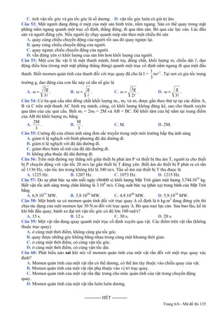 Trang 6/6 - Mã đề thi 135
C. tích vận tốc góc và gia tốc góc là số dương. D. vận tốc góc luôn có giá trị âm.
Câu 52: Một người đang đứng ở mép của một sàn hình tròn, nằm ngang. Sàn có thể quay trong mặt
phẳng nằm ngang quanh một trục cố định, thẳng đứng, đi qua tâm sàn. Bỏ qua các lực cản. Lúc đầu
sàn và người đứng yên. Nếu người ấy chạy quanh mép sàn theo một chiều thì sàn
A. quay cùng chiều chuyển động của người rồi sau đó quay ngược lại.
B. quay cùng chiều chuyển động của người.
C. quay ngược chiều chuyển động của người.
D. vẫn đứng yên vì khối lượng của sàn lớn hơn khối lượng của người.
Câu 53: Một con lắc vật lí là một thanh mảnh, hình trụ, đồng chất, khối lượng m, chiều dài ℓ, dao
động điều hòa (trong một mặt phẳng thẳng đứng) quanh một trục cố định nằm ngang đi qua một đầu
thanh. Biết momen quán tính của thanh đối với trục quay đã cho là I = 2
m
3
1
l . Tại nơi có gia tốc trọng
trường g, dao động của con lắc này có tần số góc là
A.
l3
2g
ω = . B.
l
g
ω = . C.
l2
3g
ω = . D.
l3
g
ω = .
Câu 54: Có ba quả cầu nhỏ đồng chất khối lượng m1, m2 và m3 được gắn theo thứ tự tại các điểm A,
B và C trên một thanh AC hình trụ mảnh, cứng, có khối lượng không đáng kể, sao cho thanh xuyên
qua tâm của các quả cầu. Biết m1 = 2m2 = 2M và AB = BC. Để khối tâm của hệ nằm tại trung điểm
của AB thì khối lượng m3 bằng
A.
3
2M
. B.
3
M
. C. M. D. 2M.
Câu 55: Cường độ của chùm ánh sáng đơn sắc truyền trong một môi trường hấp thụ ánh sáng
A. giảm tỉ lệ nghịch với bình phương độ dài đường đi.
B. giảm tỉ lệ nghịch với độ dài đường đi.
C. giảm theo hàm số mũ của độ dài đường đi.
D. không phụ thuộc độ dài đường đi.
Câu 56: Trên một đường ray thẳng nối giữa thiết bị phát âm P và thiết bị thu âm T, người ta cho thiết
bị P chuyển động với vận tốc 20 m/s lại gần thiết bị T đứng yên. Biết âm do thiết bị P phát ra có tần
số 1136 Hz, vận tốc âm trong không khí là 340 m/s. Tần số âm mà thiết bị T thu được là
A. 1225 Hz. B. 1207 Hz. C. 1073 Hz. D. 1215 Hz.
Câu 57: Do sự phát bức xạ nên mỗi ngày (86400 s) khối lượng Mặt Trời giảm một lượng 3,744.1014
kg.
Biết vận tốc ánh sáng trong chân không là 3.108
m/s. Công suất bức xạ (phát xạ) trung bình của Mặt Trời
bằng
A. 6,9.1015
MW. B. 3,9.1020
MW. C. 4,9.1040
MW. D. 5,9.1010
MW.
Câu 58: Một bánh xe có momen quán tính đối với trục quay ∆ cố định là 6 kg.m2
đang đứng yên thì
chịu tác dụng của một momen lực 30 N.m đối với trục quay ∆. Bỏ qua mọi lực cản. Sau bao lâu, kể từ
khi bắt đầu quay, bánh xe đạt tới vận tốc góc có độ lớn 100 rad/s?
A. 15 s. B. 12 s. C. 30 s. D. 20 s.
Câu 59: Một vật rắn đang quay quanh một trục cố định xuyên qua vật. Các điểm trên vật rắn (không
thuộc trục quay)
A. ở cùng một thời điểm, không cùng gia tốc góc.
B. quay được những góc không bằng nhau trong cùng một khoảng thời gian.
C. ở cùng một thời điểm, có cùng vận tốc góc.
D. ở cùng một thời điểm, có cùng vận tốc dài.
Câu 60: Phát biểu nào sai khi nói về momen quán tính của một vật rắn đối với một trục quay xác
định?
A. Momen quán tính của một vật rắn có thể dương, có thể âm tùy thuộc vào chiều quay của vật.
B. Momen quán tính của một vật rắn phụ thuộc vào vị trí trục quay.
C. Momen quán tính của một vật rắn đặc trưng cho mức quán tính của vật trong chuyển động
quay.
D. Momen quán tính của một vật rắn luôn luôn dương.
-----------------------------------------------
----------------------------------------------------- HẾT ----------
 