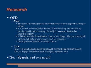 Research OED Noun : The act of searching (closely or carefully) for or after a specified thing or person. a. A search or investigation directed to the discovery of some fact by careful consideration or study of a subject; a course of critical or scientific inquiry.  b. Without article: Investigation, inquiry into things. Also, as a quality of persons, habitude of carrying out such investigation.  Investigation or pursuit of a subject. R are. Verb :  trans . To search into (a matter or subject); to investigate or study closely. Also, to engage in research upon (a subject, a person, etc.).  So:  Search, and re-search! 
