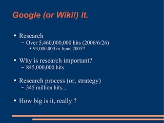Google (or Wiki!) it. Research Over 5,460,000,000 hits (2006/6/26) 93,000,000 in June, 2005!! Why is research important? 845,000,000 hits Research process (or, strategy) 345 million hits... How big is it, really ? 