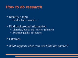 How to do research Identify a topic Harder than it sounds... Find background information Libraries, books and  articles (oh my!) Evaluate quality of sources Citations What happens when you can't find the answer? 