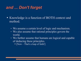 and ... Don't forget Knowledge is a function of BOTH context and method. We assume a certain level of logic and mechanism. We also assume that rational principles govern the world. We further assume that humans are logical and capable of deducing these principles. [Now – That's a leap of faith!] 