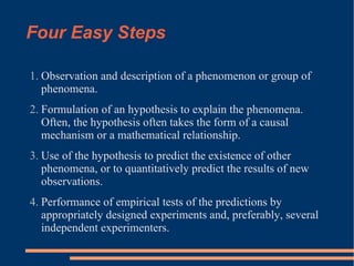 Four Easy Steps Observation and description of a phenomenon or group of phenomena. Formulation of an hypothesis to explain the phenomena.  Often, the hypothesis often takes the form of a causal mechanism or a mathematical relationship. Use of the hypothesis to predict the existence of other phenomena, or to quantitatively predict the results of new observations. Performance of empirical tests of the predictions by appropriately designed experiments and, preferably, several independent experimenters. 