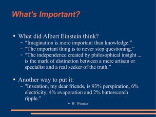 What's Important? What did Albert Einstein think? “Imagination is more important than knowledge.” “The important thing is to never stop questioning.” “The independence created by philosophical insight ... is the mark of distinction between a mere artisan or specialist and a real seeker of the truth.” Another way to put it: "Invention, my dear friends, is 93% perspiration, 6% electricity, 4% evaporation and 2% butterscotch ripple." W. Wonka 