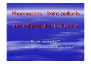 Pharmaciens - Soins palliatifs

une collaboration fructueuse

                Docteur Hervé MIGNOT

  Equipe d’Appui Départementale en Soins Palliatifs de l’Indre




                                                                 mai 2007
 