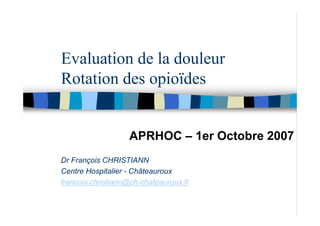 Evaluation de la douleur
Rotation des opioïdes


                   APRHOC – 1er Octobre 2007
Dr François CHRISTIANN
Centre Hospitalier - Châteauroux
francois.christiann@ch-chateauroux.fr
 