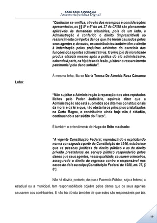XXXX XXXX ADVOCACIA
Assessoria Jurídica Digital
10
“Conforme se verifica, através dos exemplos e considerações
apresentados,os §§ 5º e 6º do art. 37 da CF/88 são plenamente
aplicáveis às demandas tributárias, pois de um lado, à
Administração é conferido o direito (imprescritível) ao
ressarcimento civil pelosdanos que lhe forem causados pelos
seus agentese,de outro, os contribuintestambém têm o direito
à indenização pelos prejuízos advindos do exercício das
funções dosagentes administrativos. O princípio da moralidade
produz eficácia mesmo após a prática do ato administrativo,
cabendoà parte,na hipótesede lesão, pleitear o ressarcimento
patrimonial pelo dano sofrido”.
À mesma linha, filia-se Maria Teresa De Almeida Rosa Cárcomo
Lobo:
“Não sujeitar a Administração à reparação dos atos reputados
ilícitos pelo Poder Judiciário, equivale dizer que a
Administração nãoestá submetida aos ditames constitucionais
da morale da lei e que,não obstanteos princípios cristalizados
na Carta Magna, o contribuinte ainda hoje não é cidadão,
continuando a ser súdito do Fisco”.
É também o entendimento de Hugo de Brito machado:
“A vigente Constituição Federal, reproduzindo e explicitando
norma consagradaa partir da Constituição de 1946, estabelece
que as pessoas jurídicas de direito público e as de direito
privado prestadoras de serviço público responderão pelos
danos que seus agentes,nessa qualidade,causarem a terceiros,
assegurado o direito de regresso contra o responsável nos
casos de doloou culpa (Constituição Federal de 1988, art. 37, §
6º).
Não há dúvida,portanto, de que a Fazenda Pública, seja a federal, a
estadual ou a municipal, tem responsabilidade objetiva pelos danos que os seus agentes
causarem aos contribuintes. E não há dúvida também de que estes são responsáveis por tais
 