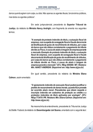 XXXX XXXX ADVOCACIA
Assessoria Jurídica Digital
11
danos quandoagirem com culpa,ou dolo.Não apenas os agentes fiscais, funcionários públicos,
mas todos os agentes públicos”.
Em sede jurisprudencial, precedente do Superior Tribunal de
Justiça, da relatoria da Ministra Nancy Andrighi, com fragmento de ementa nos seguintes
termos:
"A exemplo de protesto indevido de título, a autuação fiscal de
empresa,com suspeita de sonegação fiscale fraude decorrente
da falsificação de guias de recolhimento de tributos, por culpa
do banco que não efetua corretamente o pagamento de tributo
devido ao Fisco,é causa de abaloà imagem da empresaperante
o mercado.Exemplo de protesto indevido de título, a autuação
fiscal de empresa, com suspeita de sonegação fiscal e fraude
decorrenteda falsificaçãode guias de recolhimento de tributos,
por culpa do banco que não efetua corretamente o pagamento
de tributo devido ao Fisco, é causa de abalo à imagem da
empresa perante o mercado" (STJ. REsp 605088 / MT. Relatora:
Min. NANCY ANDRIGHI. Disponível em: http://www.stj.jus.br)
Em igual sentido, precedente da relatoria da Ministra Eliana
Calmon, assim ementado:
"O ajuizamento indevido de execução fiscal poderá justificar o
pedido de ressarcimento de danos morais,quandoficar provado
ter ocorrido abalo moral. Precedentes que dizem respeito à
inscrição indevida em cadastros de proteção ao crédito e a
protestos indevidos de título aplicados por analogia". (STJ.
REsp 773470 /PR. Relatora:Min.Eliana Calmon. Disponível em:
http://www.stj.jus.br).
Na mesma linha de entendimento, precedente do Tribunal de Justiça
do Distrito Federal,da relatoria do Desembargador Jair Soares,ementado com o seguinte teor:
 