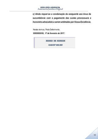 XXXX XXXX ADVOCACIA
Assessoria Jurídica Digital
13
c) Ainda requer-se a condenação da exequente aos ônus da
sucumbência com o pagamento das custas processuais e
honorário advocatício a serem arbitrados por Vossa Excelência.
Nestes termos, Pede Deferimento.
XXXXXXX/XX, 17 de fevereiro de 2017.
XXXXX XX XXXXXX
OAB/SP 000.000
 
