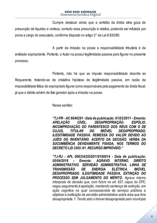 XXXX XXXX ADVOCACIA
Assessoria Jurídica Digital
3
Cumpre destacar ainda que a certidão da dívida ativa goza de
presunção de liquidez e certeza, contudo essa presunção é relativa, podendo ser refutada por
prova a cargo do executado, conforme disposto no artigo 3° da Lei 6.830/80.
A partir da imissão na posse a responsabilidade tributária é da
entidade expropriante. Portanto, o Autor na possui legitimidade passiva para figurar no presente
processo.
Portanto, não há que se imputar responsabilidade descrita ao
Requerente, tratando-se de cristalina hipótese de ilegitimidade passiva, em razão da
impossibilidade fática do expropriado figurarcomo responsáveis pelo pagamento da dívida fiscal,
já que o débito advém de fato gerador após a imissão na posse.
Nesse sentido:
“TJ-PR- AC 6646291 -Data de publicação: 01/03/2011 - Ementa:
APELAÇÃO CÍVEL. DESAPROPRIAÇÃO. ESPÓLIO.
INCOMPROVAÇÃO DO PARENTESCO DOS RÉUS COM O DE
CUJUS, TITULAR DO IMÓVEL DESAPROPRIADO.
ILEGITIMIDADE PASSIVA. REMESSA DO VALOR DEVIDO AO
JUÍZO DO INVENTÁRIO. ACERTO DA DECISÃO. VERBA DA
SUCUMBÊNCIA DEVIDAMENTE FIXADA, NOS TERMOS DO
DECRETO LEI 3365 /41. RECURSO IMPROVIDO.”
“TJ-RJ - APL 00633425520118190014 - Data de publicação:
05/04/2016 - Ementa: AGRAVO INTERNO. DIREITO
ADMINISTRATIVO. SERVIDÃO ADMINISTRATIVA. LINHA DE
TRANSMISSÃO DE ENERGIA ELÉTRICA. IMÓVEL
DESAPROPRIADO. ILEGITIMIDADE PASSIVA. EXTINÇÃO DO
PROCESSO SEM JULGAMENTO DO MÉRITO. Agravo interno
interposto de decisão que, com fulcro no art. 557, caput, do CPC,
negou seguimento à apelação, mantendo sentença de extinção, em
ação cognitiva na qual concessionária de serviços públicos a
objetivara instituição de servidão administrativa sobre área que fora
desapropriada.1.Tendo sido o imóvel desapropriado pelo município
 