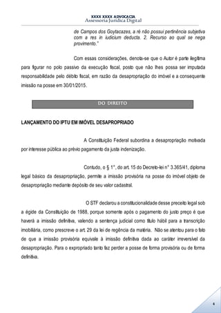 XXXX XXXX ADVOCACIA
Assessoria Jurídica Digital
4
de Campos dos Goytacazes, a ré não possui pertinência subjetiva
com a res in iudicium deducta. 2. Recurso ao qual se nega
provimento.”
Com essas considerações, denota-se que o Autor é parte ilegítima
para figurar no polo passivo da execução fiscal, posto que não lhes possa ser imputada
responsabilidade pelo débito fiscal, em razão da desapropriação do imóvel e a consequente
imissão na posse em 30/01/2015.
DO DIREITO
LANÇAMENTO DO IPTU EM IMÓVEL DESAPROPRIADO
A Constituição Federal subordina a desapropriação motivada
por interesse pública ao prévio pagamento da justa indenização.
Contudo, o § 1°, do art. 15 do Decreto-lei n° 3.365/41, diploma
legal básico da desapropriação, permite a imissão provisória na posse do imóvel objeto de
desapropriação mediante depósito de seu valor cadastral.
O STF declarou a constitucionalidade desse preceito legal sob
a égide da Constituição de 1988, porque somente após o pagamento do justo preço é que
haverá a imissão definitiva, valendo a sentença judicial como título hábil para a transcrição
imobiliária, como prescreve o art. 29 da lei de regência da matéria. Não se atentou para o fato
de que a imissão provisória equivale à imissão definitiva dada ao caráter irreversível da
desapropriação. Para o expropriado tanto faz perder a posse de forma provisória ou de forma
definitiva.
 