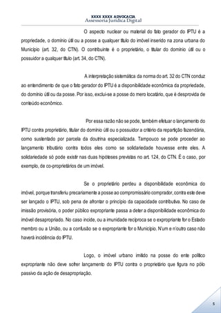 XXXX XXXX ADVOCACIA
Assessoria Jurídica Digital
5
O aspecto nuclear ou material do fato gerador do IPTU é a
propriedade, o domínio útil ou a posse a qualquer título do imóvel inserido na zona urbana do
Município (art. 32, do CTN). O contribuinte é o proprietário, o titular do domínio útil ou o
possuidor a qualquer título (art. 34, do CTN).
A interpretação sistemática da norma do art. 32 do CTN conduz
ao entendimento de que o fato gerador do IPTU é a disponibilidade econômica da propriedade,
do domínio útil ou da posse. Por isso, exclui-se a posse do mero locatário, que é desprovida de
conteúdo econômico.
Por essa razão não se pode, também efetuar o lançamento do
IPTU contra proprietário, titular do domínio útil ou o possuidor a critério da repartição fazendária,
como sustentado por parcela da doutrina especializada. Tampouco se pode proceder ao
lançamento tributário contra todos eles como se solidariedade houvesse entre eles. A
solidariedade só pode existir nas duas hipóteses previstas no art. 124, do CTN. É o caso, por
exemplo, de co-proprietários de um imóvel.
Se o proprietário perdeu a disponibilidade econômica do
imóvel, porque transferiu precariamente a posse ao compromissário comprador,contra este deve
ser lançado o IPTU, sob pena de afrontar o princípio da capacidade contributiva. No caso de
imissão provisória, o poder público expropriante passa a deter a disponibilidade econômica do
imóvel desapropriado. No caso incide, ou a imunidade recíproca se o expropriante for o Estado
membro ou a União, ou a confusão se o expropriante for o Município. N’um e n’outro caso não
haverá incidência do IPTU.
Logo, o imóvel urbano imitido na posse do ente político
expropriante não deve sofrer lançamento do IPTU contra o proprietário que figura no pólo
passivo da ação de desapropriação.
 