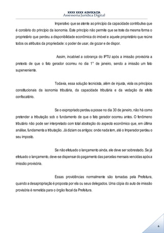 XXXX XXXX ADVOCACIA
Assessoria Jurídica Digital
6
Imperativo que se atente ao princípio da capacidade contributiva que
é corolário do princípio da isonomia. Este princípio não permite que se trate da mesma forma o
proprietário que perdeu a disponibilidade econômica do imóvel e aquele proprietário que reúne
todos os atributos da propriedade: o poder de usar, de gozar e de dispor.
Assim, incabível a cobrança do IPTU após a imissão provisória a
pretexto de que o fato gerador ocorreu no dia 1° de janeiro, sendo a imissão um fato
superveniente.
Todavia, essa solução tecnicista, além de injusta, viola os princípios
constitucionais da isonomia tributária, da capacidade tributária e da vedação de efeito
confiscatório.
Se o expropriado perdeu a posse no dia 30 de janeiro, não há como
pretender a tributação sob o fundamento de que o fato gerador ocorreu antes. O fenômeno
tributário não pode ser interpretado com total abstração do aspecto econômico que, em última
análise,fundamenta a tributação. Já diziam os antigos: onde nada tem, até o Imperadorperdeu o
seu imposto.
Se não efetuado o lançamento ainda, ele deve ser sobrestado. Se já
efetuado o lançamento,deve-se dispensardo pagamento das parcelas mensais vencidas apósa
imissão provisória.
Essas providências normalmente são tomadas pela Prefeitura,
quando a desapropriação é proposta por ela ou seus delegados. Uma cópia do auto de imissão
provisória é remetida para o órgão fiscal da Prefeitura.
 