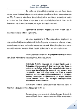 XXXX XXXX ADVOCACIA
Assessoria Jurídica Digital
7
Da análise da jurisprudência evidencia que, em alguns casos,
mesmo após a desapropriação de um imóvel,o antigo proprietário continua a recebercobranças
de IPTU. Trata-se de situação de flagrante ilegalidade e abusividade, a respeito da qual o
contribuinte não deve calar-se, sob pena de ter seu nome incluído na lista de devedores da
Prefeitura ou até protestado e remetido aos órgãos de proteção de crédito.
A partir da data da imissão na posse, os tributos passam a ser de
responsabilidade da entidade expropriante.
Isto porque o pagamento do IPTU possui natureza propter rem, ou
seja, a obrigação tributária recaisobre o imóvel e não sobre a pessoa, razão pela qual, uma vez
realizada a expropriação e a imissão na posse, perfeitamente lícita a alteração do contribuinte,
na medida em que a responsabilidade tributária deslocou-se ao novo adquirente do bem.
Esta é a posição sustentada por Hely Lopes Meirelles que, em sua
obra, Direito Administrativo Brasileiro (20ª ed., Malheiros), ensina:
“A imissão definitiva na posse, em qualquer hipótese, só se
dará após o integral pagamento do preço,conforme o fixado no
acordo ou na decisão judicial final, que adjudicará o bem ao
expropriante, transferindo-lhe o domínio com todos os seus
consectários. Mas é de observar-se que desde a imissão
provisória na posse o expropriante aufere todas as vantagens
do bem, e cessa para o expropriado a sua fruição, devendo
cessar também todos os encargos correspondentes,
notadamente os tributos reais.”
Neste mesmo sentido é a jurisprudência do Tribunal de Justiça de
São Paulo e do Superior Tribunal de Justiça. Confira-se:
“Desapropriação.Levantamento da indenizaçãoprévia.Atribuição de
responsabilidade fiscal à expropriante por débitos posteriores à
 