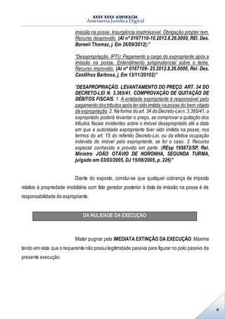 XXXX XXXX ADVOCACIA
Assessoria Jurídica Digital
8
imissão na posse. Insurgência inadmissível. Obrigação propter rem.
Recurso desprovido. (AI nº 0167110-10.2012.8.26.0000, REl. Des.
Boreeli Thomaz, j. Em 26/09/2012);”
“Desapropriação. IPTU. Pagamento a cargo do expropriante após a
imissão na posse. Entendimento jurisprudencial sobre o tema.
Recurso improvido. (AI nº 0167109- 25.2012.8.26.0000, Rel. Des.
Castilhos Barbosa, j. Em 13/11/20102)”
“DESAPROPRIAÇÃO. LEVANTAMENTO DO PREÇO. ART. 34 DO
DECRETO-LEI N. 3.365/41. COMPROVAÇÃO DE QUITAÇÃO DE
DÉBITOS FISCAIS. 1. A entidade expropriante é responsável pelo
pagamento dos tributos após tersido imitida na posse do bem objeto
da expropriação.2.Na forma do art. 34 do Decreto-Lein.3.365/41, o
expropriado poderá levantar o preço, se comprovar a quitação dos
tributos fiscais incidentes sobre o imóvel desapropriado até a data
em que a autoridade expropriante tiver sido imitida na posse, nos
termos do art. 15 do referido Decreto-Lei, ou da efetiva ocupação
indevida do imóvel pelo expropriante, se for o caso. 3. Recurso
especial conhecido e provido em parte. (REsp 195672/SP, Rel.
Ministro JOÃO OTÁVIO DE NORONHA, SEGUNDA TURMA,
julgado em 03/03/2005, DJ 15/08/2005, p. 226)”
Diante do exposto, conclui-se que qualquer cobrança de imposto
relativo à propriedade imobiliária com fato gerador posterior à data de imissão na posse é de
responsabilidade do expropriante.
DA NULIDADE DA EXECUÇÃO
Mister pugnar pela IMEDIATA EXTINÇÃO DA EXECUÇÃO. Máxime
tendo em vista que o requerente não possuilegitimidade passiva para figurar no polo passivo da
presente execução.
 