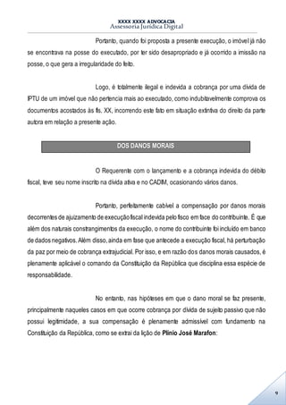 XXXX XXXX ADVOCACIA
Assessoria Jurídica Digital
9
Portanto, quando foi proposta a presente execução, o imóvel já não
se encontrava na posse do executado, por ter sido desapropriado e já ocorrido a imissão na
posse, o que gera a irregularidade do feito.
Logo, é totalmente ilegal e indevida a cobrança por uma dívida de
IPTU de um imóvel que não pertencia mais ao executado, como indubitavelmente comprova os
documentos acostados às fls. XX, incorrendo este fato em situação extintiva do direito da parte
autora em relação a presente ação.
DOS DANOS MORAIS
O Requerente com o lançamento e a cobrança indevida do débito
fiscal, teve seu nome inscrito na dívida ativa e no CADIM, ocasionando vários danos.
Portanto, perfeitamente cabível a compensação por danos morais
decorrentes de ajuizamento de execuçãofiscal indevida pelo fisco em face do contribuinte. É que
além dos naturais constrangimentos da execução, o nome do contribuinte foi incluído em banco
de dados negativos.Além disso,ainda em fase que antecede a execução fiscal, há perturbação
da paz por meio de cobrança extrajudicial. Por isso, e em razão dos danos morais causados, é
plenamente aplicável o comando da Constituição da República que disciplina essa espécie de
responsabilidade.
No entanto, nas hipóteses em que o dano moral se faz presente,
principalmente naqueles casos em que ocorre cobrança por dívida de sujeito passivo que não
possui legitimidade, a sua compensação é plenamente admissível com fundamento na
Constituição da República, como se extrai da lição de Plínio José Marafon:
 
