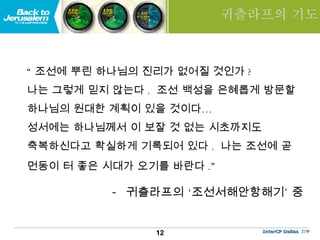 귀츨라프의 기도 “ 조선에 뿌린 하나님의 진리가 없어질 것인가 ?  나는 그렇게 믿지 않는다 .  조선 백성을 은혜롭게 방문할 하나님의 원대한 계획이 있을 것이다… 성서에는 하나님께서 이 보잘 것 없는 시초까지도  축복하신다고 확실하게 기록되어 있다 .  나는 조선에 곧  먼동이 터 좋은 시대가 오기를 바란다 .”   -  귀츨라프의 ‘조선서해안항해기’ 중 