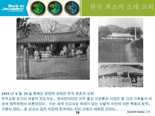 한국 최초의 소래 교회 1884 년  6 월  29 일 황해도 장연에 세워진 한국 최초의 교회  한국교회 초기의 자발적 전도자요 ,  권서인이었던 의주 출신 서상륜과 서경조 등 그의 가족들이 이곳에 정착하면서 비롯되었다 .  이는 세계 선교사상 유래가 없는 자발적 자전에 의한 복음의 토착 ,  수용사 였다 .  곧 선교사 입국 이전에 한국에는 이미 교회가 세워진 것이다 .   