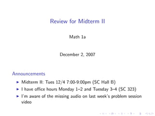 Review for Midterm II

                           Math 1a


                      December 2, 2007



Announcements
   Midterm II: Tues 12/4 7:00-9:00pm (SC Hall B)
   I have oﬃce hours Monday 1–2 and Tuesday 3–4 (SC 323)
   I’m aware of the missing audio on last week’s problem session
   video