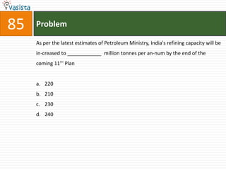 85   Problem

     As per the latest estimates of Petroleum Ministry, India's refining capacity will be
     in-creased to ____________ million tonnes per an-num by the end of the
     coming 11"' Plan


     a. 220
     b. 210
     c. 230
     d. 240
 