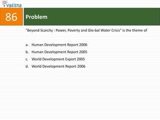 86   Problem

     "Beyond Scarcity : Power, Poverty and Glo-bal Water Crisis" is the theme of


     a. Human Development Report 2006
     b. Human Development Report 2005
     c. World Development Export 2005
     d. World Development Report 2006
 